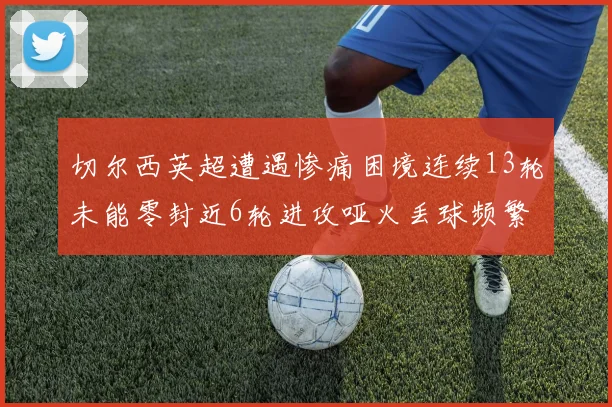 切尔西英超遭遇惨痛困境连续13轮未能零封近6轮进攻哑火丢球频繁