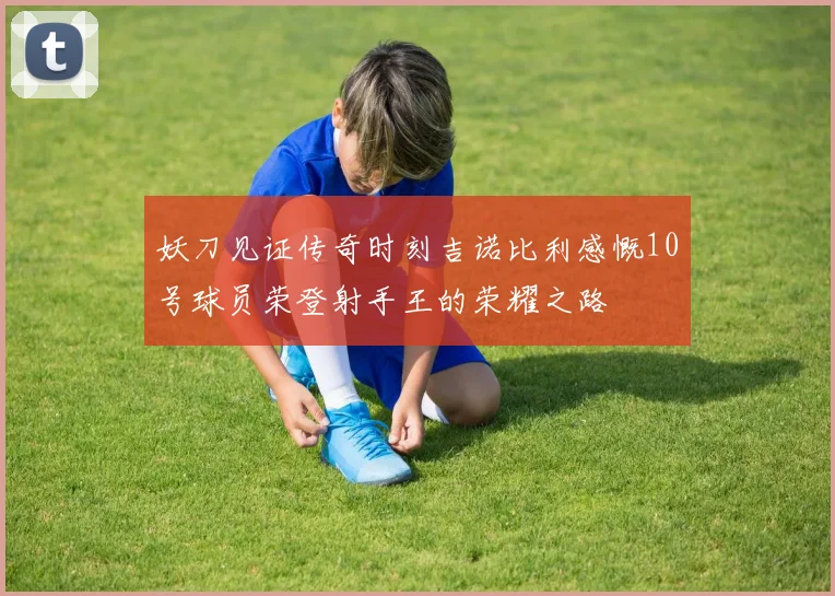 妖刀见证传奇时刻吉诺比利感慨10号球员荣登射手王的荣耀之路