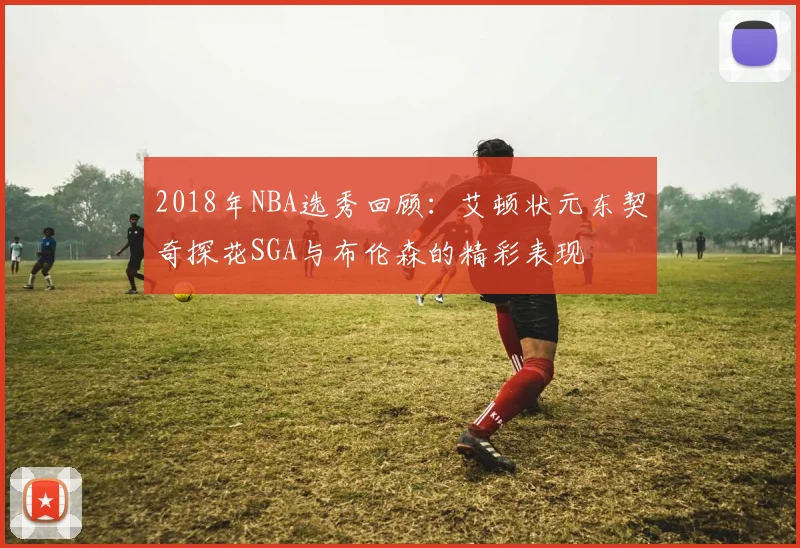 2018年NBA选秀回顾：艾顿状元东契奇探花SGA与布伦森的精彩表现