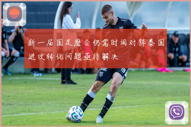 新一届国足磨合仍需时间对阵泰国进攻转化问题亟待解决