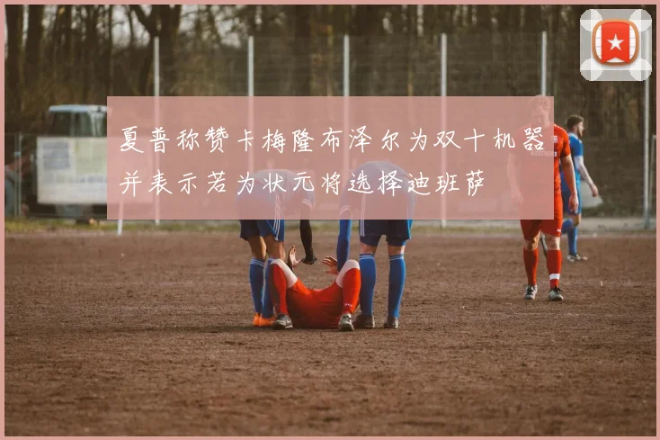 夏普称赞卡梅隆布泽尔为双十机器并表示若为状元将选择迪班萨