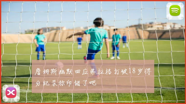 詹姆斯幽默回应弗拉格打破18岁得分纪录称印错了吧