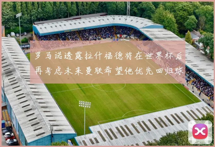 罗马诺透露拉什福德将在世界杯后再考虑未来曼联希望他优先回归球队