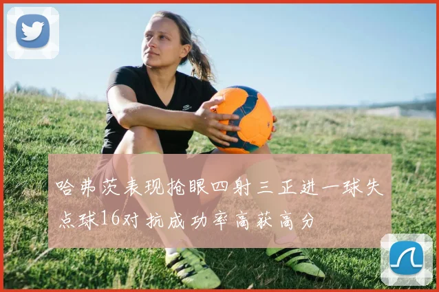 哈弗茨表现抢眼四射三正进一球失点球16对抗成功率高获高分